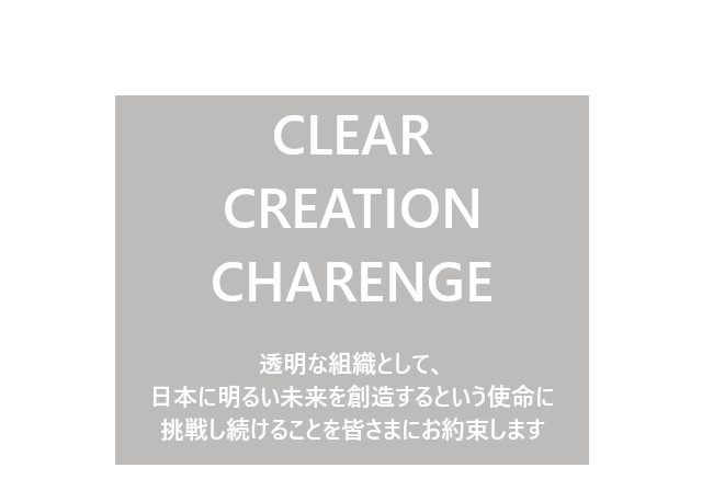 CLEAR,CREATION,CHALLENGE 透明な組織として、日本に明るい未来を創造するという使命に挑戦し続けることを、皆さまにお約束します。